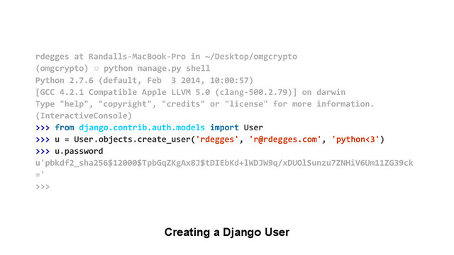 Creating a Django User
rdegges at Randalls-MacBook-Pro in ~/Desktop/omgcrypto
(omgcrypto) ○ python manage.py shell
Python 2.7.6 (default, Feb 3 2014, 10:00:57)
[GCC 4.2.1 Compatible Apple LLVM 5.0 (clang-500.2.79)] on darwin
Type "help", "copyright", "credits" or "license" for more information.
(InteractiveConsole)
>>> from django.contrib.auth.models import User
>>> u = User.objects.create_user('rdegges', 'r@rdegges.com', 'python<3')
>>> u.password
u'pbkdf2_sha256$12000$TpbGqZKgAx8J$tDIEbKd+lWDJW9q/xDUOlSunzu7ZNHiV6Um11ZG39ck
='
>>>
