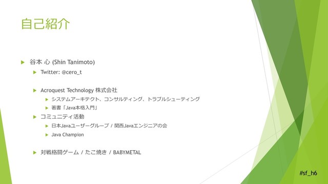 #sf_h6
自己紹介
 谷本 心 (Shin Tanimoto)
 Twitter: @cero_t
 Acroquest Technology 株式会社
 システムアーキテクト、コンサルティング、トラブルシューティング
 著書「Java本格入門」
 コミュニティ活動
 日本Javaユーザーグループ / 関西Javaエンジニアの会
 Java Champion
 対戦格闘ゲーム / たこ焼き / BABYMETAL
