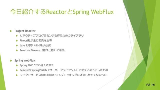 #sf_h6
今日紹介するReactorとSpring WebFlux
 Project Reactor
 リアクティブプログラミングを行うためのライブラリ
 Pivotal社が主に開発を主導
 Java 8対応（8以降が必須）
 Reactive Streams（標準仕様）に準拠
 Spring WebFlux
 Spring MVC 5から導入された
 ReactorをSpringのWeb（サーバ、クライアント）で使えるようにしたもの
 マイクロサービス間を非同期/ノンブロッキングに通信しやすくなるもの

