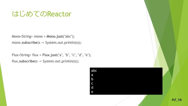 #sf_h6
はじめてのReactor
Mono mono = Mono.just("abc");
mono.subscribe(s -> System.out.println(s));
Flux flux = Flux.just("a", "b", "c", "d", "e");
flux.subscribe(s -> System.out.println(s));
abc
a
b
c
d
e
