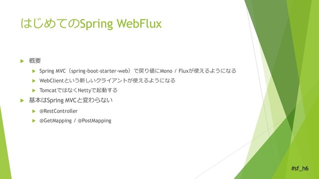 #sf_h6
はじめてのSpring WebFlux
 概要
 Spring MVC（spring-boot-starter-web）で戻り値にMono / Fluxが使えるようになる
 WebClientという新しいクライアントが使えるようになる
 TomcatではなくNettyで起動する
 基本はSpring MVCと変わらない
 @RestController
 @GetMapping / @PostMapping
