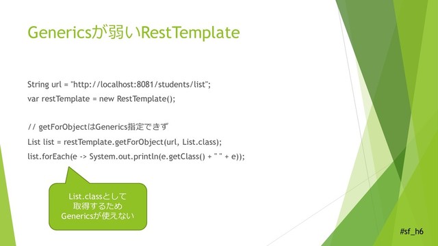 #sf_h6
Genericsが弱いRestTemplate
String url = "http://localhost:8081/students/list";
var restTemplate = new RestTemplate();
// getForObjectはGenerics指定できず
List list = restTemplate.getForObject(url, List.class);
list.forEach(e -> System.out.println(e.getClass() + " " + e));
List.classとして
取得するため
Genericsが使えない
