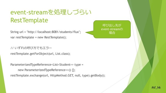 #sf_h6
event-streamを処理しづらい
RestTemplate
String url = "http://localhost:8081/students/flux";
var restTemplate = new RestTemplate();
// いずれの呼び方でもエラー
restTemplate.getForObject(url, List.class);
ParameterizedTypeReference> type =
new ParameterizedTypeReference<>() {};
restTemplate.exchange(url, HttpMethod.GET, null, type).getBody();
呼び出し先が
event-streamの
場合
