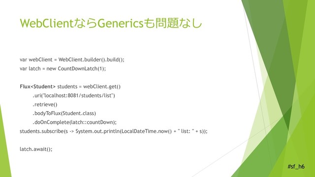 #sf_h6
WebClientならGenericsも問題なし
var webClient = WebClient.builder().build();
var latch = new CountDownLatch(1);
Flux students = webClient.get()
.uri("localhost:8081/students/list")
.retrieve()
.bodyToFlux(Student.class)
.doOnComplete(latch::countDown);
students.subscribe(s -> System.out.println(LocalDateTime.now() + " list: " + s));
latch.await();
