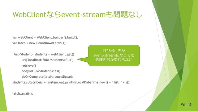 #sf_h6
WebClientならevent-streamも問題なし
var webClient = WebClient.builder().build();
var latch = new CountDownLatch(1);
Flux students = webClient.get()
.uri("localhost:8081/students/flux")
.retrieve()
.bodyToFlux(Student.class)
.doOnComplete(latch::countDown);
students.subscribe(s -> System.out.println(LocalDateTime.now() + " list: " + s));
latch.await();
呼び出し先が
event-streamになっても
処理内容が変わらない
