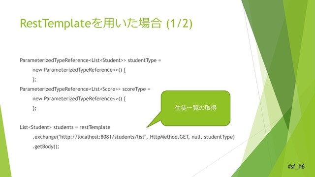 #sf_h6
RestTemplateを用いた場合 (1/2)
ParameterizedTypeReference> studentType =
new ParameterizedTypeReference<>() {
};
ParameterizedTypeReference> scoreType =
new ParameterizedTypeReference<>() {
};
List students = restTemplate
.exchange("http://localhost:8081/students/list", HttpMethod.GET, null, studentType)
.getBody();
生徒一覧の取得

