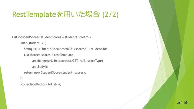 #sf_h6
RestTemplateを用いた場合 (2/2)
List studentScores = students.stream()
.map(student -> {
String url = "http://localhost:8081/scores/" + student.id;
List scores = restTemplate
.exchange(url, HttpMethod.GET, null, scoreType)
.getBody();
return new StudentScore(student, scores);
})
.collect(Collectors.toList());
