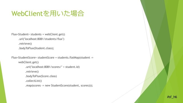 #sf_h6
WebClientを用いた場合
Flux students = webClient.get()
.uri("localhost:8081/students/flux")
.retrieve()
.bodyToFlux(Student.class);
Flux studentScore = students.flatMap(student ->
webClient.get()
.uri("localhost:8081/scores/" + student.id)
.retrieve()
.bodyToFlux(Score.class)
.collectList()
.map(scores -> new StudentScore(student, scores)));
