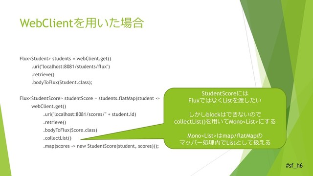 #sf_h6
WebClientを用いた場合
Flux students = webClient.get()
.uri("localhost:8081/students/flux")
.retrieve()
.bodyToFlux(Student.class);
Flux studentScore = students.flatMap(student ->
webClient.get()
.uri("localhost:8081/scores/" + student.id)
.retrieve()
.bodyToFlux(Score.class)
.collectList()
.map(scores -> new StudentScore(student, scores)));
StudentScoreには
FluxではなくListを渡したい
しかしblockはできないので
collectList()を用いてMonoにする
Monoはmap/flatMapの
マッパー処理内でListとして扱える
