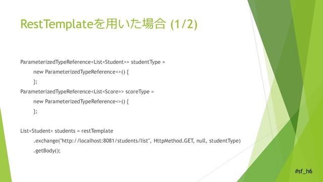 #sf_h6
RestTemplateを用いた場合 (1/2)
ParameterizedTypeReference> studentType =
new ParameterizedTypeReference<>() {
};
ParameterizedTypeReference> scoreType =
new ParameterizedTypeReference<>() {
};
List students = restTemplate
.exchange("http://localhost:8081/students/list", HttpMethod.GET, null, studentType)
.getBody();
