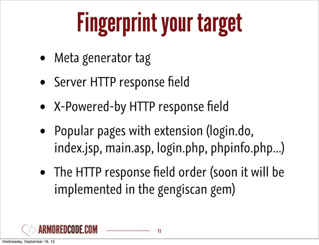 Fingerprint your target
11
• Meta generator tag
• Server HTTP response ﬁeld
• X-Powered-by HTTP response ﬁeld
• Popular pages with extension (login.do,
index.jsp, main.asp, login.php, phpinfo.php...)
• The HTTP response ﬁeld order (soon it will be
implemented in the gengiscan gem)
Wednesday, September 18, 13
