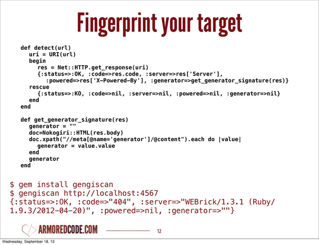 Fingerprint your target
12
def detect(url)
uri = URI(url)
begin
res = Net::HTTP.get_response(uri)
{:status=>:OK, :code=>res.code, :server=>res['Server'],
:powered=>res['X-Powered-By'], :generator=>get_generator_signature(res)}
rescue
{:status=>:KO, :code=>nil, :server=>nil, :powered=>nil, :generator=>nil}
end
end
def get_generator_signature(res)
generator = ""
doc=Nokogiri::HTML(res.body)
doc.xpath("//meta[@name='generator']/@content").each do |value|
generator = value.value
end
generator
end
$ gem install gengiscan
$ gengiscan http://localhost:4567
{:status=>:OK, :code=>"404", :server=>"WEBrick/1.3.1 (Ruby/
1.9.3/2012-04-20)", :powered=>nil, :generator=>""}
Wednesday, September 18, 13
