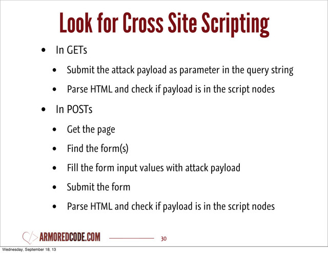Look for Cross Site Scripting
30
• In GETs
• Submit the attack payload as parameter in the query string
• Parse HTML and check if payload is in the script nodes
• In POSTs
• Get the page
• Find the form(s)
• Fill the form input values with attack payload
• Submit the form
• Parse HTML and check if payload is in the script nodes
Wednesday, September 18, 13
