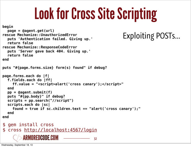 Look for Cross Site Scripting
32
begin
page = @agent.get(url)
rescue Mechanize::UnauthorizedError
puts 'Authentication failed. Giving up.'
return false
rescue Mechanize::ResponseCodeError
puts 'Server gave back 404. Giving up.'
return false
end
puts "#{page.forms.size} form(s) found" if debug?
page.forms.each do |f|
f.fields.each do |ff|
ff.value = "alert('cross canary');"
end
pp = @agent.submit(f)
puts "#{pp.body}" if debug?
scripts = pp.search("//script")
scripts.each do |sc|
found = true if sc.children.text == "alert('cross canary');"
end
end
Exploiting POSTs...
$ gem install cross
$ cross http://localhost:4567/login
Wednesday, September 18, 13
