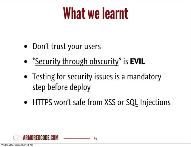 What we learnt
34
• Don’t trust your users
• “Security through obscurity” is EVIL
• Testing for security issues is a mandatory
step before deploy
• HTTPS won’t safe from XSS or SQL Injections
Wednesday, September 18, 13
