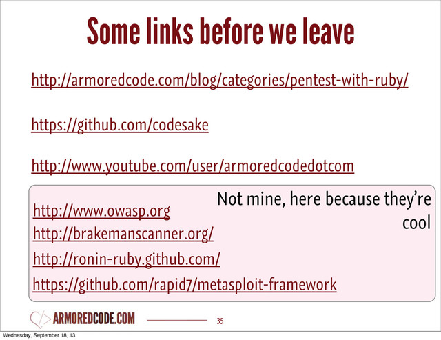 Some links before we leave
35
http://armoredcode.com/blog/categories/pentest-with-ruby/
https://github.com/codesake
http://ronin-ruby.github.com/
https://github.com/rapid7/metasploit-framework
http://www.owasp.org
http://brakemanscanner.org/
Not mine, here because they’re
cool
http://www.youtube.com/user/armoredcodedotcom
Wednesday, September 18, 13
