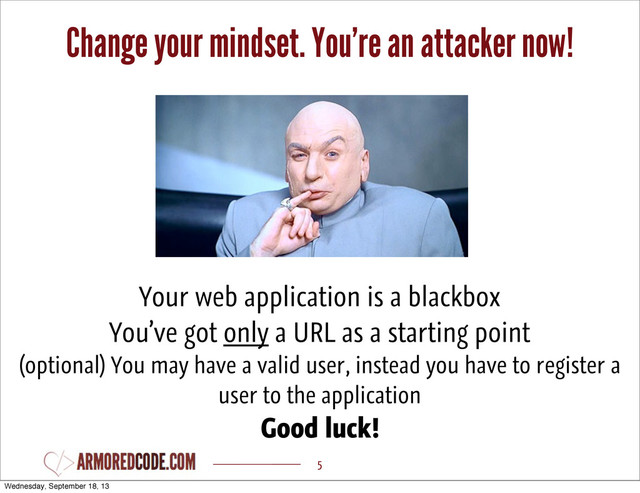 Change your mindset. You’re an attacker now!
5
Your web application is a blackbox
You’ve got only a URL as a starting point
(optional) You may have a valid user, instead you have to register a
user to the application
Good luck!
Wednesday, September 18, 13

