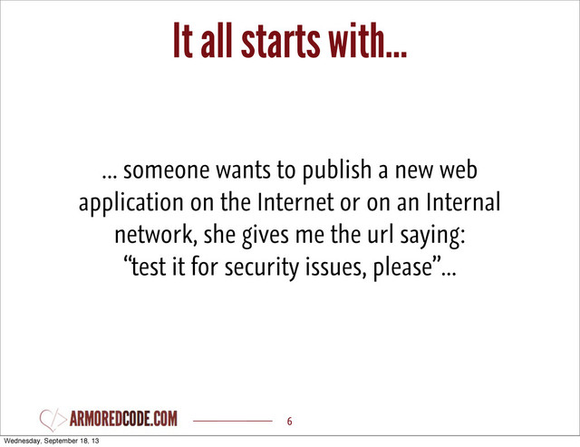It all starts with...
6
... someone wants to publish a new web
application on the Internet or on an Internal
network, she gives me the url saying:
“test it for security issues, please”...
Wednesday, September 18, 13
