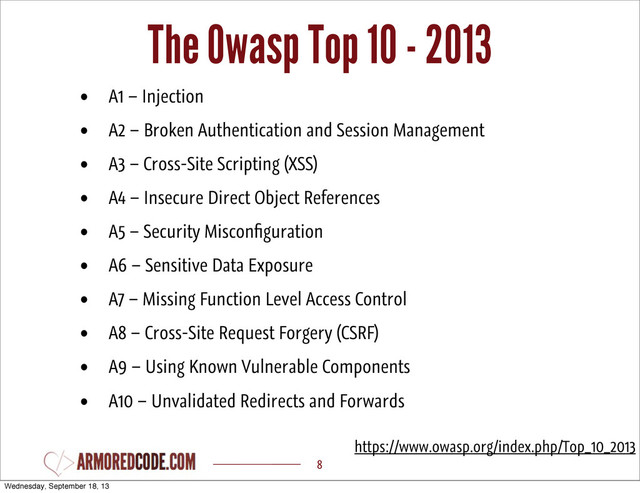 The Owasp Top 10 - 2013
8
• A1 – Injection
• A2 – Broken Authentication and Session Management
• A3 – Cross-Site Scripting (XSS)
• A4 – Insecure Direct Object References
• A5 – Security Misconﬁguration
• A6 – Sensitive Data Exposure
• A7 – Missing Function Level Access Control
• A8 – Cross-Site Request Forgery (CSRF)
• A9 – Using Known Vulnerable Components
• A10 – Unvalidated Redirects and Forwards
https://www.owasp.org/index.php/Top_10_2013
Wednesday, September 18, 13
