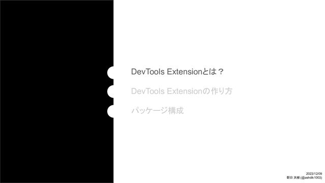 DevTools Extensionとは？
DevTools Extensionの作り方
パッケージ構成
2023/12/09
朝日 大樹 (@ashdik1003)
