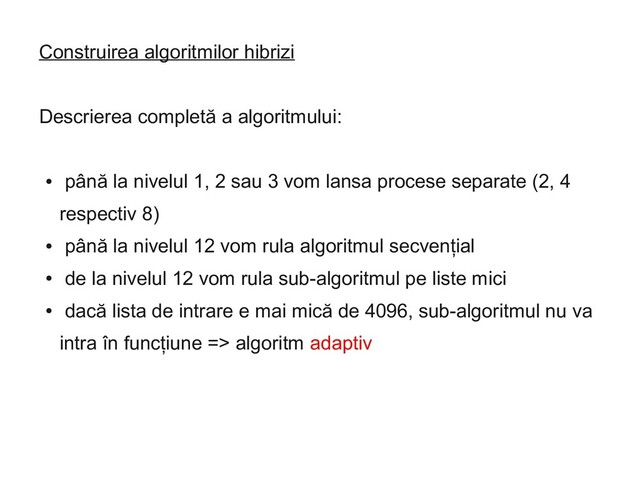 Construirea algoritmilor hibrizi
Descrierea completă a algoritmului:
●
până la nivelul 1, 2 sau 3 vom lansa procese separate (2, 4
respectiv 8)
●
până la nivelul 12 vom rula algoritmul secvențial
●
de la nivelul 12 vom rula sub-algoritmul pe liste mici
●
dacă lista de intrare e mai mică de 4096, sub-algoritmul nu va
intra în funcțiune => algoritm adaptiv
