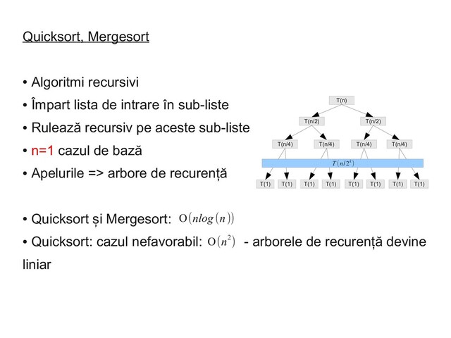 Quicksort, Mergesort
●
Algoritmi recursivi
●
Împart lista de intrare în sub-liste
●
Rulează recursiv pe aceste sub-liste
●
n=1 cazul de bază
●
Apelurile => arbore de recurență
●
Quicksort și Mergesort:
●
Quicksort: cazul nefavorabil: - arborele de recurență devine
liniar
T(n)
T(n/2) T(n/2)
T(n/4) T(n/4) T(n/4) T(n/4)
T(1) T(1) T(1) T(1) T(1) T(1) T(1) T(1)
T (n/2k )
Ο(nlog (n))
Ο(n2)
