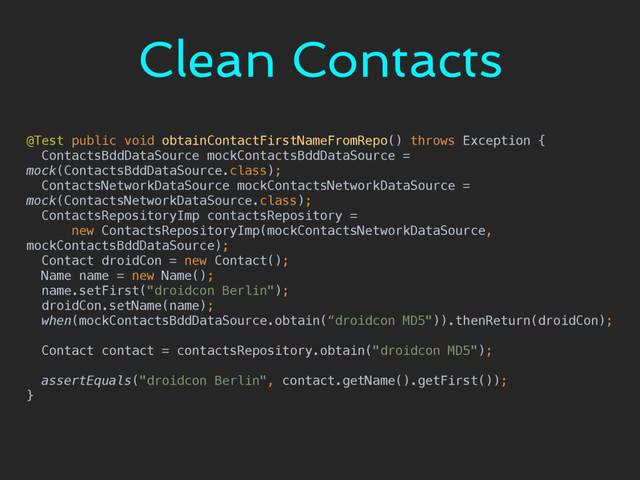 Clean Contacts
@Test public void obtainContactFirstNameFromRepo() throws Exception { 
ContactsBddDataSource mockContactsBddDataSource =
mock(ContactsBddDataSource.class); 
ContactsNetworkDataSource mockContactsNetworkDataSource =
mock(ContactsNetworkDataSource.class); 
ContactsRepositoryImp contactsRepository = 
new ContactsRepositoryImp(mockContactsNetworkDataSource,
mockContactsBddDataSource); 
Contact droidCon = new Contact(); 
Name name = new Name(); 
name.setFirst("droidcon Berlin"); 
droidCon.setName(name); 
when(mockContactsBddDataSource.obtain(“droidcon MD5")).thenReturn(droidCon); 
 
Contact contact = contactsRepository.obtain("droidcon MD5"); 
 
assertEquals("droidcon Berlin", contact.getName().getFirst()); 
}
