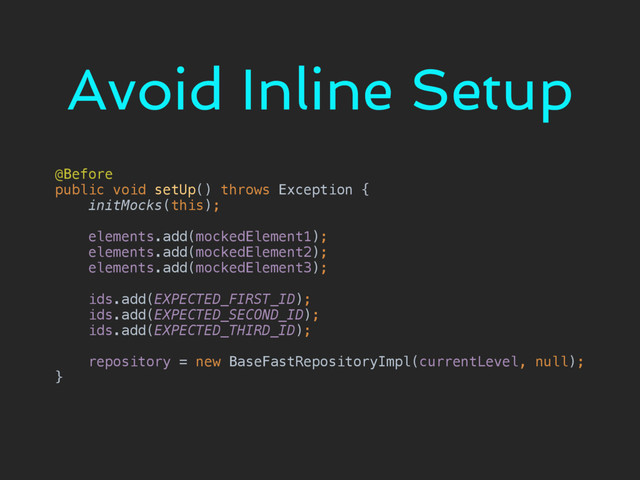 Avoid Inline Setup
@Before 
public void setUp() throws Exception { 
initMocks(this); 
 
elements.add(mockedElement1); 
elements.add(mockedElement2); 
elements.add(mockedElement3); 
 
ids.add(EXPECTED_FIRST_ID); 
ids.add(EXPECTED_SECOND_ID); 
ids.add(EXPECTED_THIRD_ID); 
 
repository = new BaseFastRepositoryImpl(currentLevel, null); 
}
