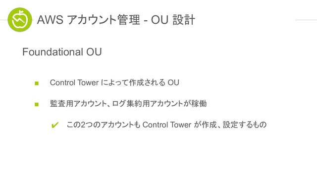 AWS アカウント管理 - OU 設計
Foundational OU
■ Control Tower によって作成される OU
■ 監査用アカウント、ログ集約用アカウントが稼働
✔ この2つのアカウントも Control Tower が作成、設定するもの
