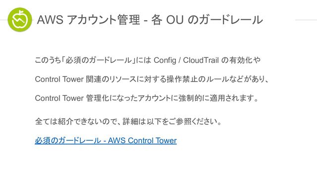 AWS アカウント管理 - 各 OU のガードレール
このうち「必須のガードレール」には Config / CloudTrail の有効化や
Control Tower 関連のリソースに対する操作禁止のルールなどがあり、
Control Tower 管理化になったアカウントに強制的に適用されます。
全ては紹介できないので、詳細は以下をご参照ください。
必須のガードレール - AWS Control Tower
