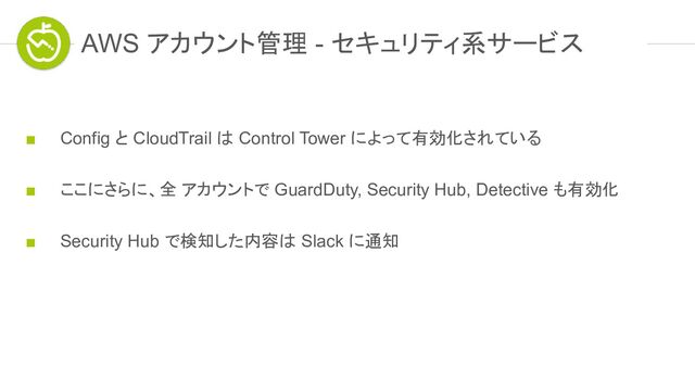 ■ Config と CloudTrail は Control Tower によって有効化されている
■ ここにさらに、全 アカウントで GuardDuty, Security Hub, Detective も有効化
■ Security Hub で検知した内容は Slack に通知
AWS アカウント管理 - セキュリティ系サービス
