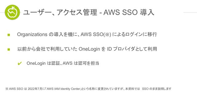 ユーザー、アクセス管理 - AWS SSO 導入
■ Organizations の導入を機に、AWS SSO(※) によるログインに移行
■ 以前から会社で利用していた OneLogin を ID プロバイダとして利用
✔ OneLogin は認証、AWS は認可を担当
※ AWS SSO は 2022年7月に「AWS IAM Identity Center」という名称に変更されていますが、本資料では SSO のまま説明します
