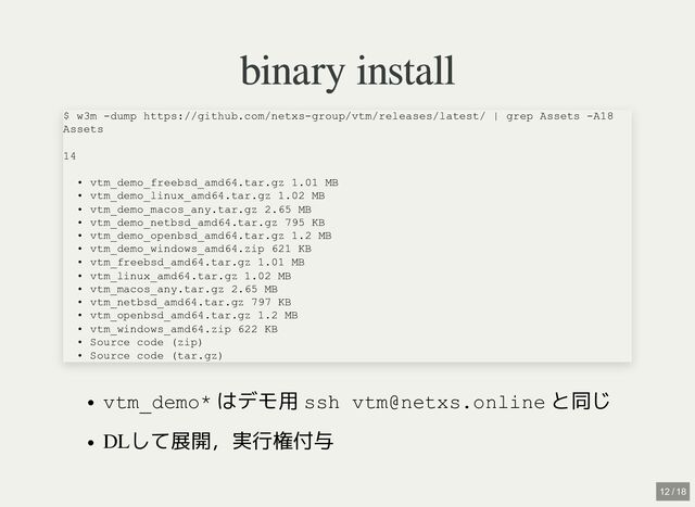 binary install
binary install
vtm_demo* はデモ用 ssh vtm@netxs.online と同じ
DLして展開，実行権付与
$ w3m -dump https://github.com/netxs-group/vtm/releases/latest/ | grep Assets -A18

Assets

14

• vtm_demo_freebsd_amd64.tar.gz 1.01 MB

• vtm_demo_linux_amd64.tar.gz 1.02 MB

• vtm_demo_macos_any.tar.gz 2.65 MB

• vtm_demo_netbsd_amd64.tar.gz 795 KB

• vtm_demo_openbsd_amd64.tar.gz 1.2 MB

• vtm_demo_windows_amd64.zip 621 KB

• vtm_freebsd_amd64.tar.gz 1.01 MB

• vtm_linux_amd64.tar.gz 1.02 MB

• vtm_macos_any.tar.gz 2.65 MB

• vtm_netbsd_amd64.tar.gz 797 KB

• vtm_openbsd_amd64.tar.gz 1.2 MB

• vtm_windows_amd64.zip 622 KB

• Source code (zip)

• Source code (tar.gz)
12 / 18
