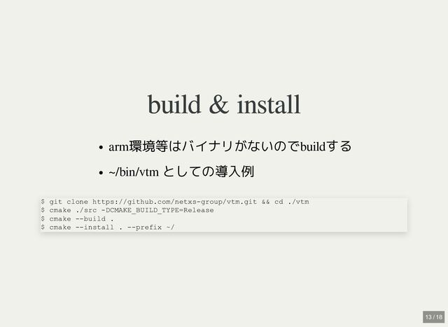 build & install
build & install
arm環境等はバイナリがないのでbuildする
~/bin/vtm としての導入例
$ git clone https://github.com/netxs-group/vtm.git && cd ./vtm

$ cmake ./src -DCMAKE_BUILD_TYPE=Release

$ cmake --build .

$ cmake --install . --prefix ~/
13 / 18
