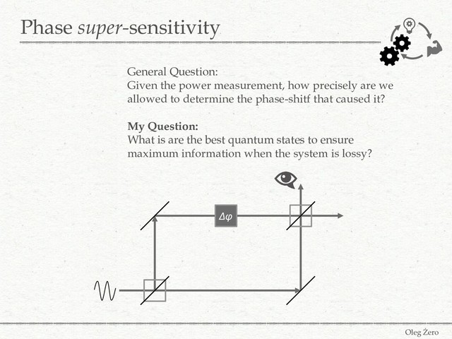Phase super-sensitivity
Oleg Żero
General Question:
Given the power measurement, how precisely are we
allowed to determine the phase-shitf that caused it?
My Question:
What is are the best quantum states to ensure
maximum information when the system is lossy?
Δφ
