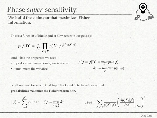Phase super-sensitivity
Oleg Żero
We build the estimator that maximizes Fisher
information.
This is a function of likelihood of how accurate our guess is.
And it has the properties we need:
• It peaks up whenever our guess is correct.
• It minimizes the variance.
So all we need to do is to find input Fock coefficients, whose output
probabilities maximize the Fisher information.
