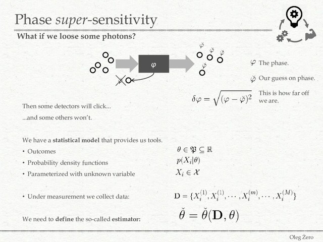 Phase super-sensitivity
Then some detectors will click...
...and some others won’t.
We have a statistical model that provides us tools.
• Outcomes
• Probability density functions
• Parameterized with unknown variable
• Under measurement we collect data:
We need to define the so-called estimator:
φ The phase.
Our guess on phase.
This is how far off
we are.
What if we loose some photons?
Oleg Żero
