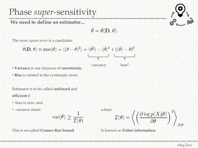 Phase super-sensitivity
Oleg Żero
We need to define an estimator...
The mean square error is a candidate.
• Variance is our measure of uncertainty.
• Bias is related to the systematic error.
Estimator is to be called unbiased and
efficient if
• bias is zero, and
• variance meets
This is so-called Cramer-Rao bound.
variance bias2
where
Is known as Fisher information.
