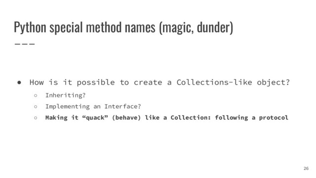 Python special method names (magic, dunder)
26
● How is it possible to create a Collections-like object?
○ Inheriting?
○ Implementing an Interface?
○ Making it “quack” (behave) like a Collection: following a protocol
