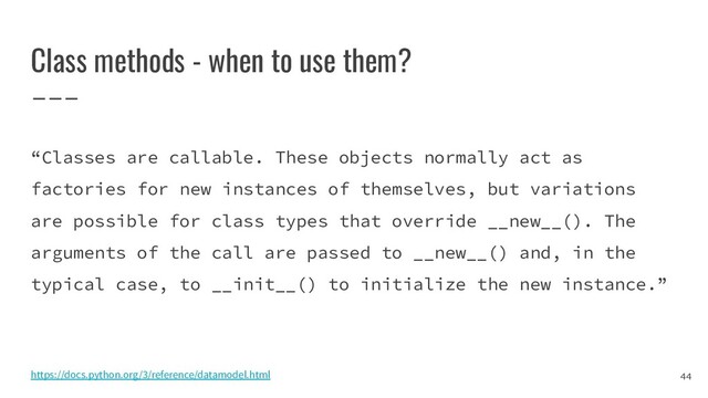 Class methods - when to use them?
“Classes are callable. These objects normally act as
factories for new instances of themselves, but variations
are possible for class types that override __new__(). The
arguments of the call are passed to __new__() and, in the
typical case, to __init__() to initialize the new instance.”
44
https://docs.python.org/3/reference/datamodel.html

