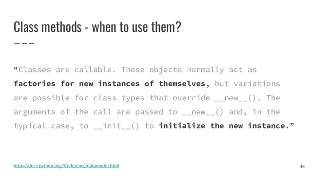 Class methods - when to use them?
“Classes are callable. These objects normally act as
factories for new instances of themselves, but variations
are possible for class types that override __new__(). The
arguments of the call are passed to __new__() and, in the
typical case, to __init__() to initialize the new instance.”
45
https://docs.python.org/3/reference/datamodel.html
