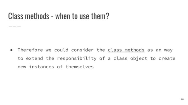 Class methods - when to use them?
● Therefore we could consider the class methods as an way
to extend the responsibility of a class object to create
new instances of themselves
46
