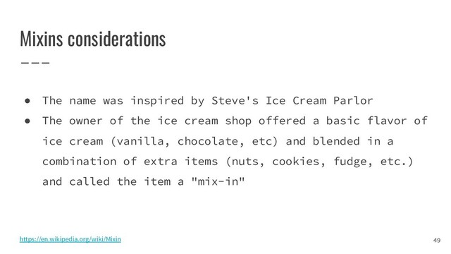 Mixins considerations
49
● The name was inspired by Steve's Ice Cream Parlor
● The owner of the ice cream shop offered a basic flavor of
ice cream (vanilla, chocolate, etc) and blended in a
combination of extra items (nuts, cookies, fudge, etc.)
and called the item a "mix-in"
https://en.wikipedia.org/wiki/Mixin
