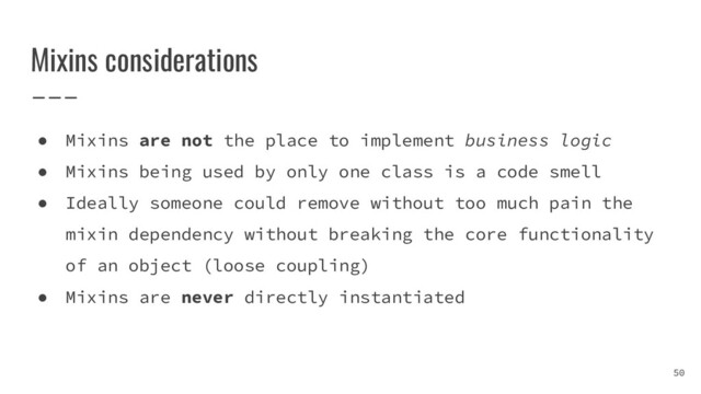 Mixins considerations
50
● Mixins are not the place to implement business logic
● Mixins being used by only one class is a code smell
● Ideally someone could remove without too much pain the
mixin dependency without breaking the core functionality
of an object (loose coupling)
● Mixins are never directly instantiated
