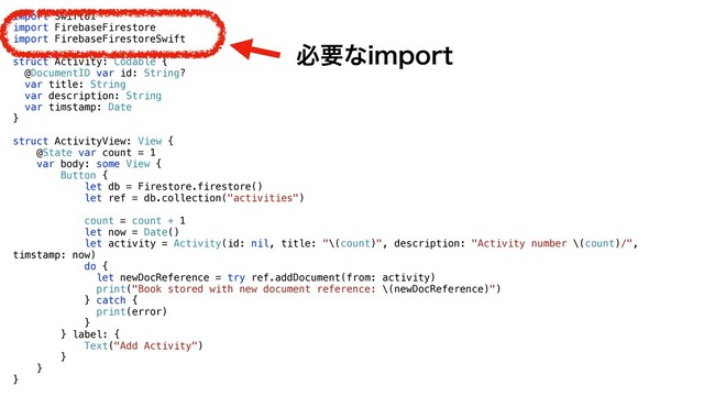 import SwiftUI


import FirebaseFirestore


import FirebaseFirestoreSwift


struct Activity: Codable {


@DocumentID var id: String?


var title: String


var description: String


var timstamp: Date


}


struct ActivityView: View {


@State var count = 1


var body: some View {


Button {


let db = Firestore.firestore()


let ref = db.collection("activities")




count = count + 1


let now = Date()


let activity = Activity(id: nil, title: "\(count)", description: "Activity number \(count)/",
timstamp: now)


do {


let newDocReference = try ref.addDocument(from: activity)


print("Book stored with new document reference: \(newDocReference)")


} catch {


print(error)


}


} label: {


Text("Add Activity")


}


}


}
ඞཁͳJNQPSU
