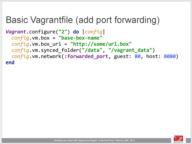 Virtualize your stack with Vagrant and Puppet - Code PaLOUsa - February 26th, 2014
Basic Vagrantfile (add port forwarding)
Vagrant.configure("2")	  do	  |config| 
	  	  config.vm.box	  =	  "base-­‐box-­‐name" 
	  	  config.vm.box_url	  =	  "http://some/url.box" 
	  	  config.vm.synced_folder("/data",	  "/vagrant_data") 
	  	  config.vm.network(:forwarded_port,	  guest:	  80,	  host:	  8080) 
end 
