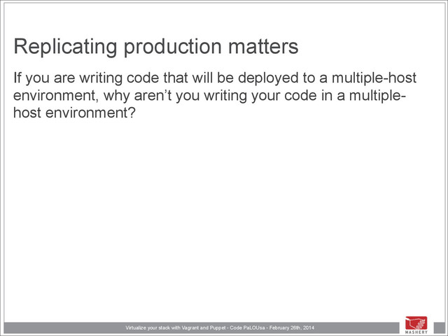 Virtualize your stack with Vagrant and Puppet - Code PaLOUsa - February 26th, 2014
Replicating production matters
If you are writing code that will be deployed to a multiple-host
environment, why aren’t you writing your code in a multiple-
host environment?
