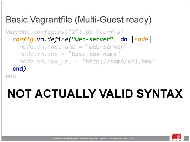 Virtualize your stack with Vagrant and Puppet - Code PaLOUsa - February 26th, 2014
Basic Vagrantfile (Multi-Guest ready)
Vagrant.configure("2")	  do	  |config| 
	  	  config.vm.define(“web-­‐server”,	  do	  |node| 
	  	  	  	  node.vm.hostname	  =	  "web-­‐server" 
	  	  	  	  node.vm.box	  =	  "base-­‐box-­‐name" 
	  	  	  	  node.vm.box_url	  =	  "http://some/url.box" 
	  	  end) 
end 
NOT ACTUALLY VALID SYNTAX
