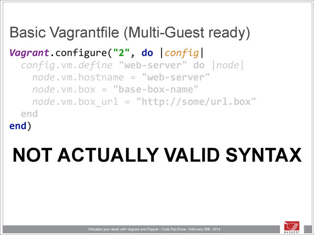Virtualize your stack with Vagrant and Puppet - Code PaLOUsa - February 26th, 2014
Basic Vagrantfile (Multi-Guest ready)
Vagrant.configure("2",	  do	  |config| 
	  	  config.vm.define	  "web-­‐server"	  do	  |node| 
	  	  	  	  node.vm.hostname	  =	  "web-­‐server" 
	  	  	  	  node.vm.box	  =	  "base-­‐box-­‐name" 
	  	  	  	  node.vm.box_url	  =	  "http://some/url.box" 
	  	  end 
end) 
NOT ACTUALLY VALID SYNTAX
