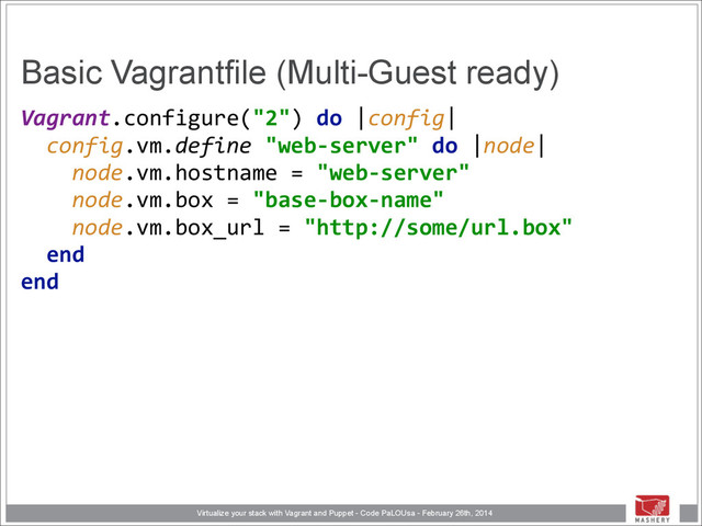 Virtualize your stack with Vagrant and Puppet - Code PaLOUsa - February 26th, 2014
Basic Vagrantfile (Multi-Guest ready)
Vagrant.configure("2")	  do	  |config| 
	  	  config.vm.define	  "web-­‐server"	  do	  |node| 
	  	  	  	  node.vm.hostname	  =	  "web-­‐server" 
	  	  	  	  node.vm.box	  =	  "base-­‐box-­‐name" 
	  	  	  	  node.vm.box_url	  =	  "http://some/url.box" 
	  	  end 
end 
